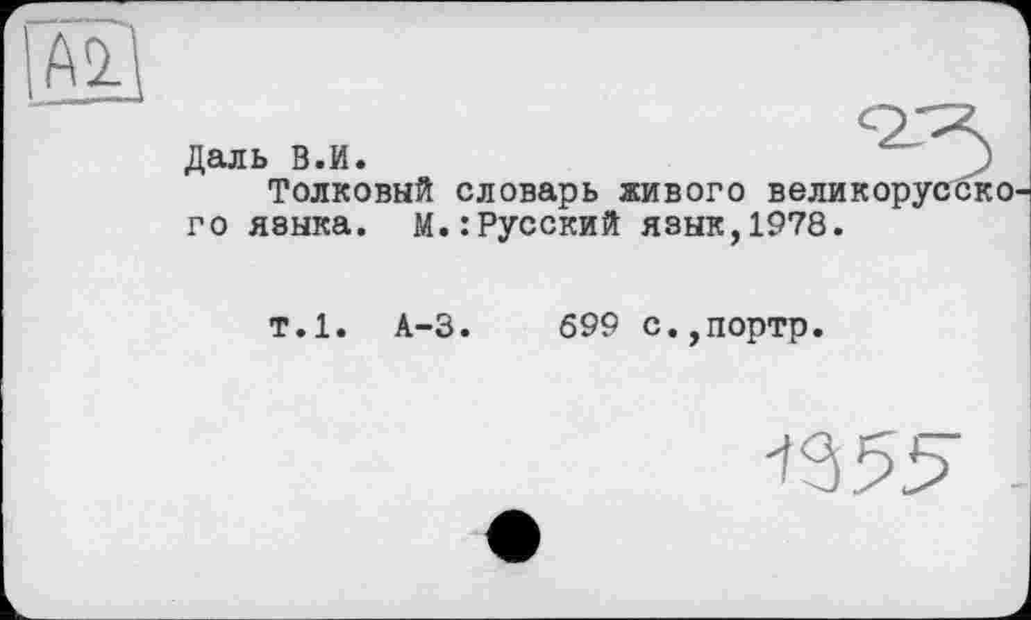 ﻿
Даль В.И.
Толковый словарь живого великорусско го языка, М.:Русский язык,1978.
т.1. А-3.	699 с.,портр.
